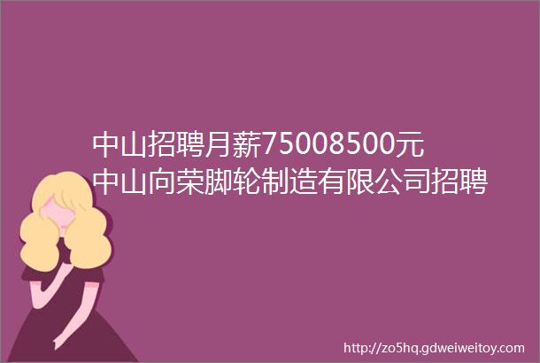 中山招聘月薪75008500元中山向荣脚轮制造有限公司招聘