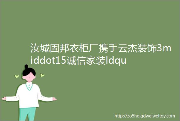 汝城固邦衣柜厂携手云杰装饰3middot15诚信家装ldquo质rdquo造节保价全年五重钜惠等你来